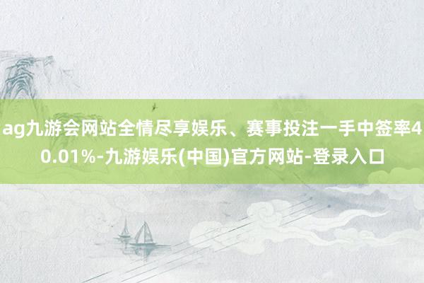 ag九游会网站全情尽享娱乐、赛事投注一手中签率40.01%-九游娱乐(中国)官方网站-登录入口