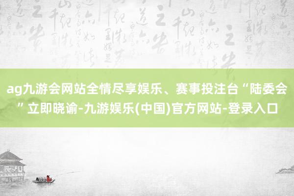 ag九游会网站全情尽享娱乐、赛事投注台“陆委会”立即晓谕-九游娱乐(中国)官方网站-登录入口