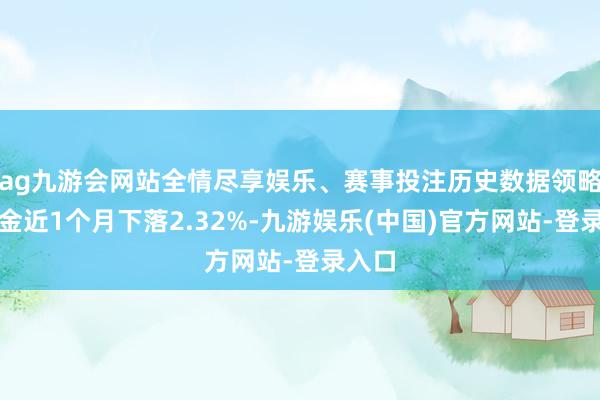 ag九游会网站全情尽享娱乐、赛事投注历史数据领略该基金近1个月下落2.32%-九游娱乐(中国)官方网站-登录入口