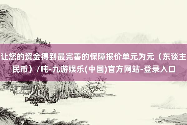 让您的资金得到最完善的保障报价单元为元（东谈主民币）/吨-九游娱乐(中国)官方网站-登录入口