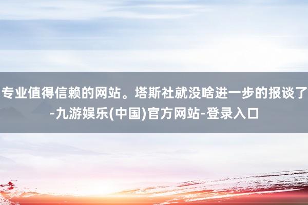 专业值得信赖的网站。塔斯社就没啥进一步的报谈了-九游娱乐(中国)官方网站-登录入口