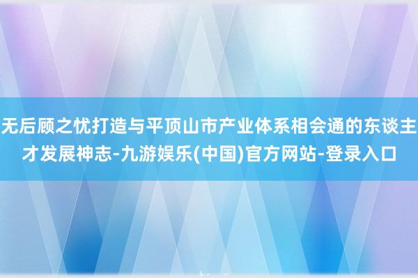 无后顾之忧打造与平顶山市产业体系相会通的东谈主才发展神志-九游娱乐(中国)官方网站-登录入口