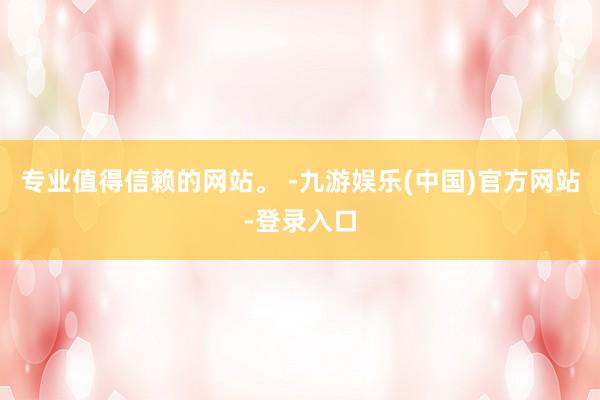 专业值得信赖的网站。 -九游娱乐(中国)官方网站-登录入口