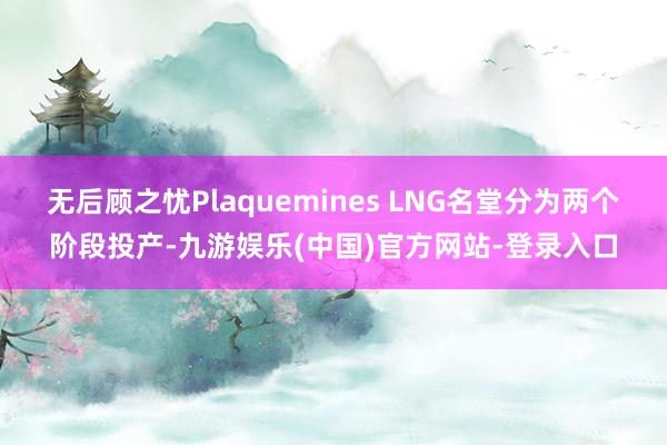 无后顾之忧Plaquemines LNG名堂分为两个阶段投产-九游娱乐(中国)官方网站-登录入口