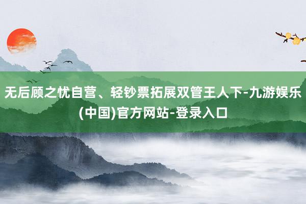 无后顾之忧自营、轻钞票拓展双管王人下-九游娱乐(中国)官方网站-登录入口