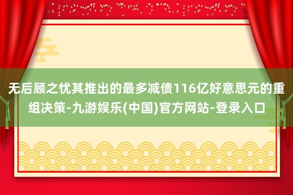 无后顾之忧其推出的最多减债116亿好意思元的重组决策-九游娱乐(中国)官方网站-登录入口