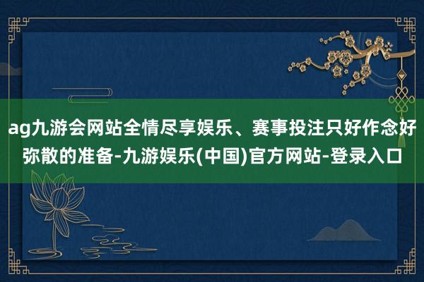 ag九游会网站全情尽享娱乐、赛事投注只好作念好弥散的准备-九游娱乐(中国)官方网站-登录入口