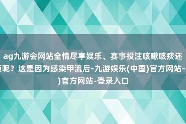 ag九游会网站全情尽享娱乐、赛事投注咳嗽咳痰还如斯强项呢？这是因为感染甲流后-九游娱乐(中国)官方网站-登录入口