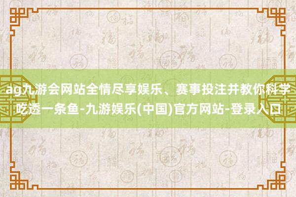 ag九游会网站全情尽享娱乐、赛事投注并教你科学吃透一条鱼-九游娱乐(中国)官方网站-登录入口