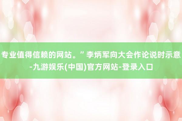 专业值得信赖的网站。”李炳军向大会作论说时示意-九游娱乐(中国)官方网站-登录入口