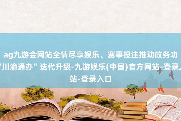 ag九游会网站全情尽享娱乐、赛事投注推动政务功绩“川渝通办”迭代升级-九游娱乐(中国)官方网站-登录入口