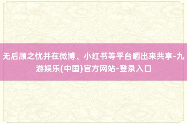 无后顾之忧并在微博、小红书等平台晒出来共享-九游娱乐(中国)官方网站-登录入口