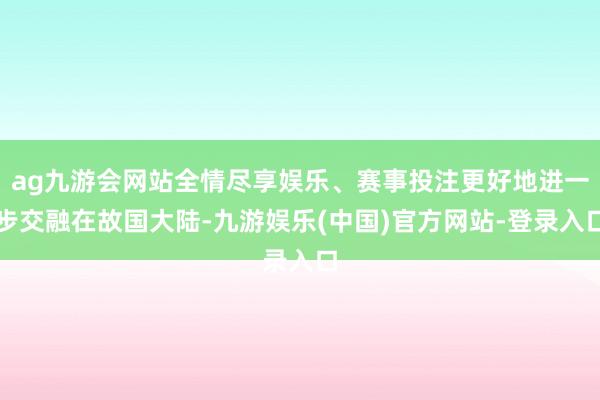 ag九游会网站全情尽享娱乐、赛事投注更好地进一步交融在故国大陆-九游娱乐(中国)官方网站-登录入口