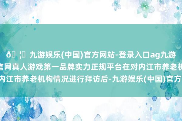 🦄九游娱乐(中国)官方网站-登录入口ag九游会官方⚽ag九游会官网真人游戏第一品牌实力正规平台在对内江市养老机构情况进行拜访后-九游娱乐(中国)官方网站-登录入口