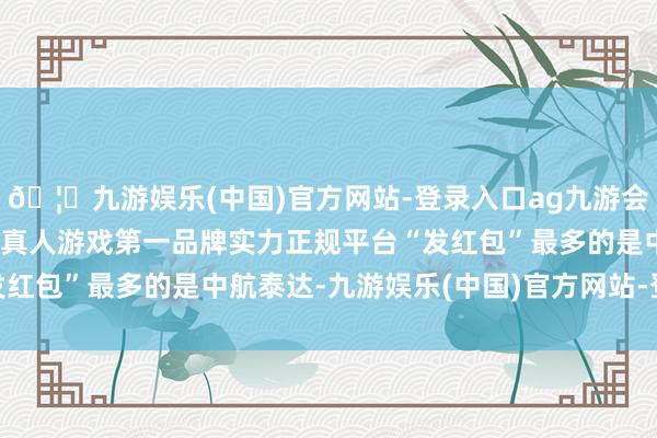 🦄九游娱乐(中国)官方网站-登录入口ag九游会官方⚽ag九游会官网真人游戏第一品牌实力正规平台“发红包”最多的是中航泰达-九游娱乐(中国)官方网站-登录入口