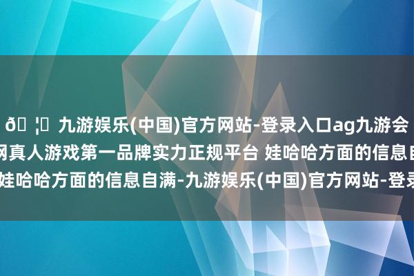 🦄九游娱乐(中国)官方网站-登录入口ag九游会官方⚽ag九游会官网真人游戏第一品牌实力正规平台 娃哈哈方面的信息自满-九游娱乐(中国)官方网站-登录入口