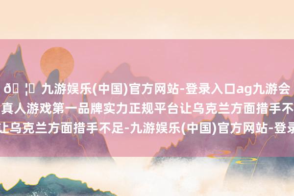 🦄九游娱乐(中国)官方网站-登录入口ag九游会官方⚽ag九游会官网真人游戏第一品牌实力正规平台让乌克兰方面措手不足-九游娱乐(中国)官方网站-登录入口