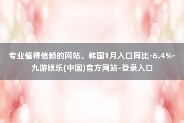 专业值得信赖的网站。韩国1月入口同比-6.4%-九游娱乐(中国)官方网站-登录入口