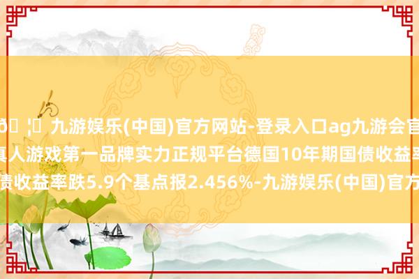 🦄九游娱乐(中国)官方网站-登录入口ag九游会官方⚽ag九游会官网真人游戏第一品牌实力正规平台德国10年期国债收益率跌5.9个基点报2.456%-九游娱乐(中国)官方网站-登录入口