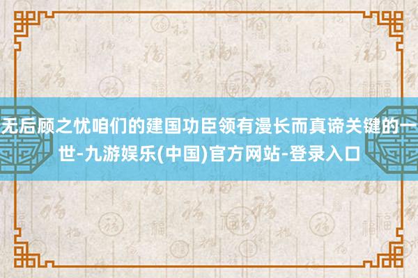 无后顾之忧咱们的建国功臣领有漫长而真谛关键的一世-九游娱乐(中国)官方网站-登录入口