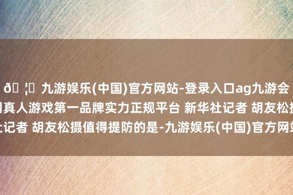 🦄九游娱乐(中国)官方网站-登录入口ag九游会官方⚽ag九游会官网真人游戏第一品牌实力正规平台 新华社记者 胡友松摄值得提防的是-九游娱乐(中国)官方网站-登录入口