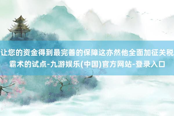 让您的资金得到最完善的保障这亦然他全面加征关税霸术的试点-九游娱乐(中国)官方网站-登录入口