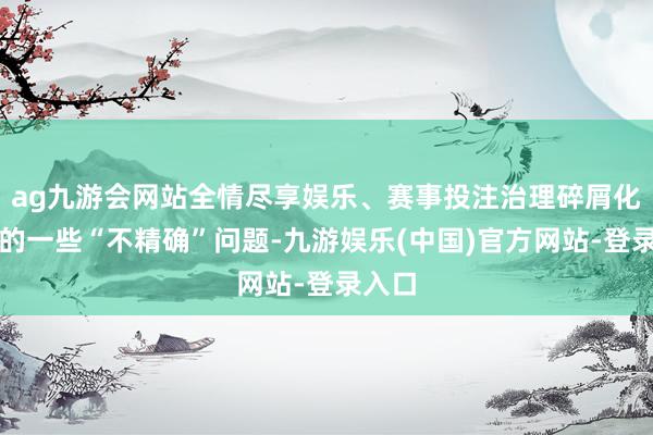 ag九游会网站全情尽享娱乐、赛事投注治理碎屑化带来的一些“不精确”问题-九游娱乐(中国)官方网站-登录入口