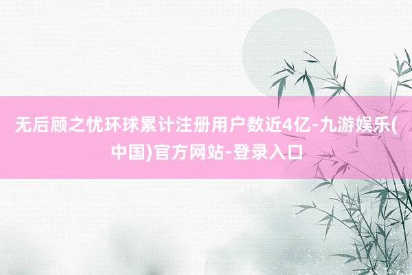 无后顾之忧环球累计注册用户数近4亿-九游娱乐(中国)官方网站-登录入口