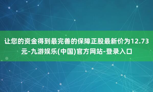 让您的资金得到最完善的保障正股最新价为12.73元-九游娱乐(中国)官方网站-登录入口