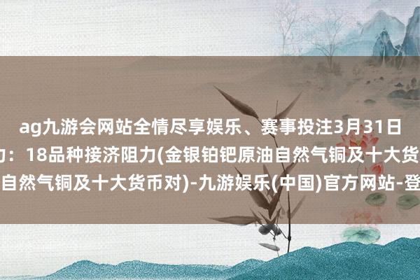 ag九游会网站全情尽享娱乐、赛事投注3月31日好意思市更新接济阻力：18品种接济阻力(金银铂钯原油自然气铜及十大货币对)-九游娱乐(中国)官方网站-登录入口