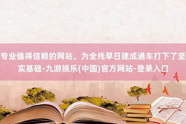 专业值得信赖的网站。为全线早日建成通车打下了坚实基础-九游娱乐(中国)官方网站-登录入口