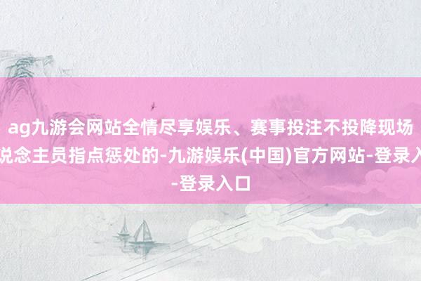 ag九游会网站全情尽享娱乐、赛事投注不投降现场东说念主员指点惩处的-九游娱乐(中国)官方网站-登录入口