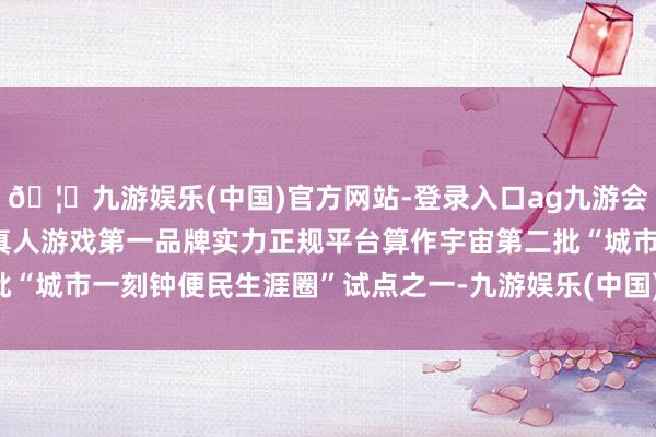 🦄九游娱乐(中国)官方网站-登录入口ag九游会官方⚽ag九游会官网真人游戏第一品牌实力正规平台算作宇宙第二批“城市一刻钟便民生涯圈”试点之一-九游娱乐(中国)官方网站-登录入口