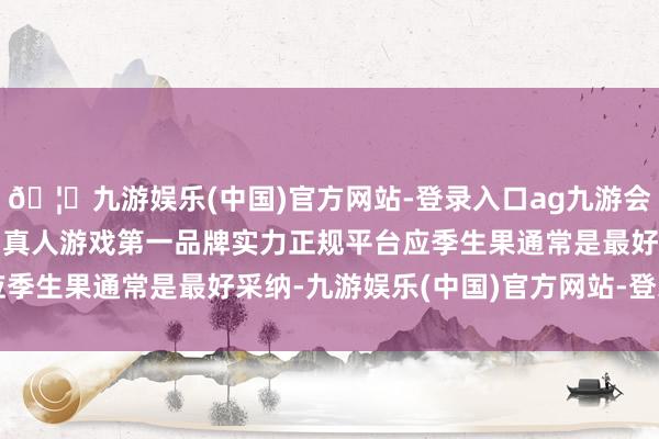 🦄九游娱乐(中国)官方网站-登录入口ag九游会官方⚽ag九游会官网真人游戏第一品牌实力正规平台应季生果通常是最好采纳-九游娱乐(中国)官方网站-登录入口