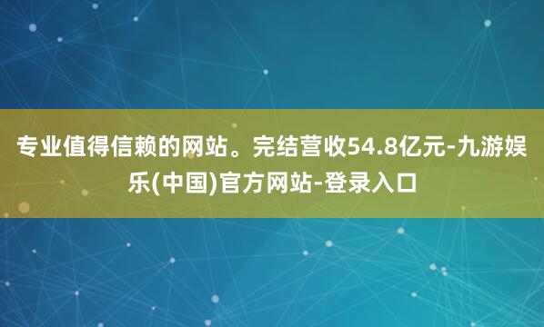 专业值得信赖的网站。完结营收54.8亿元-九游娱乐(中国)官方网站-登录入口