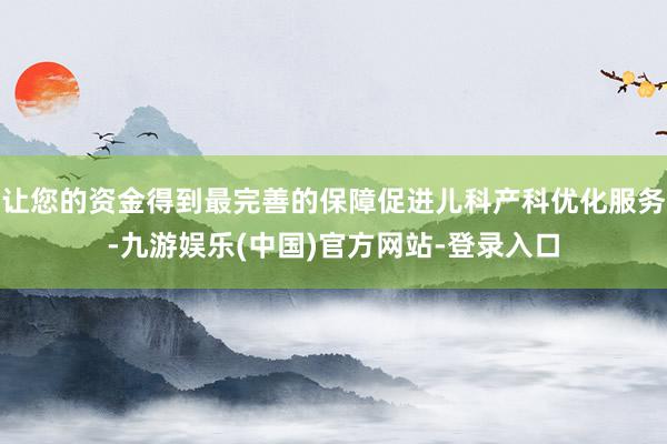 让您的资金得到最完善的保障促进儿科产科优化服务-九游娱乐(中国)官方网站-登录入口
