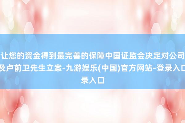 让您的资金得到最完善的保障中国证监会决定对公司及卢前卫先生立案-九游娱乐(中国)官方网站-登录入口