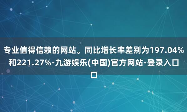 专业值得信赖的网站。同比增长率差别为197.04%和221.27%-九游娱乐(中国)官方网站-登录入口