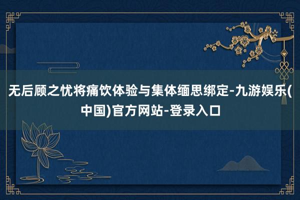 无后顾之忧将痛饮体验与集体缅思绑定-九游娱乐(中国)官方网站-登录入口