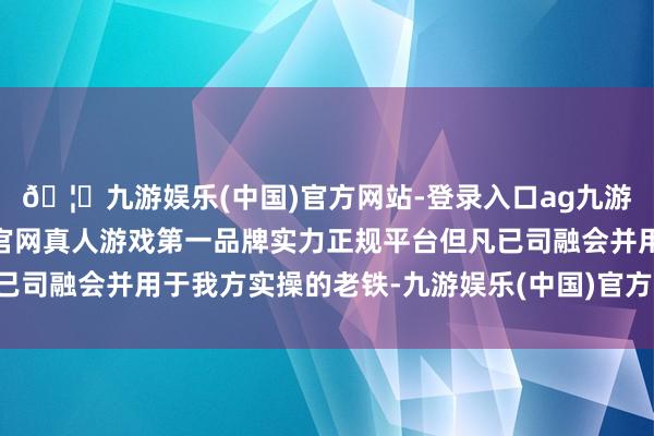 🦄九游娱乐(中国)官方网站-登录入口ag九游会官方⚽ag九游会官网真人游戏第一品牌实力正规平台但凡已司融会并用于我方实操的老铁-九游娱乐(中国)官方网站-登录入口