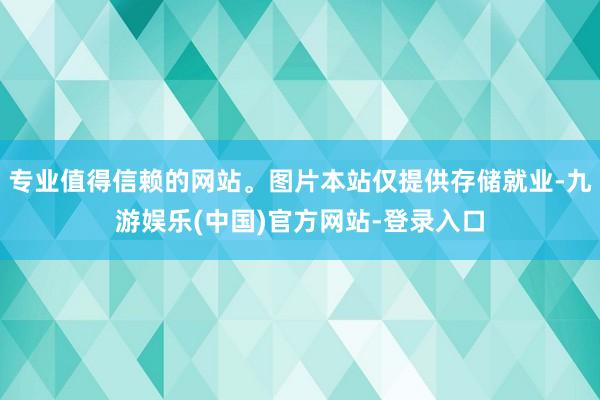 专业值得信赖的网站。图片本站仅提供存储就业-九游娱乐(中国)官方网站-登录入口