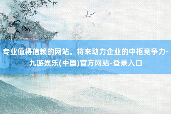 专业值得信赖的网站。将来动力企业的中枢竞争力-九游娱乐(中国)官方网站-登录入口